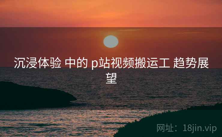 沉浸体验 中的 p站视频搬运工 趋势展望 第1张 沉浸体验 中的 p站视频搬运工 趋势展望 第1张