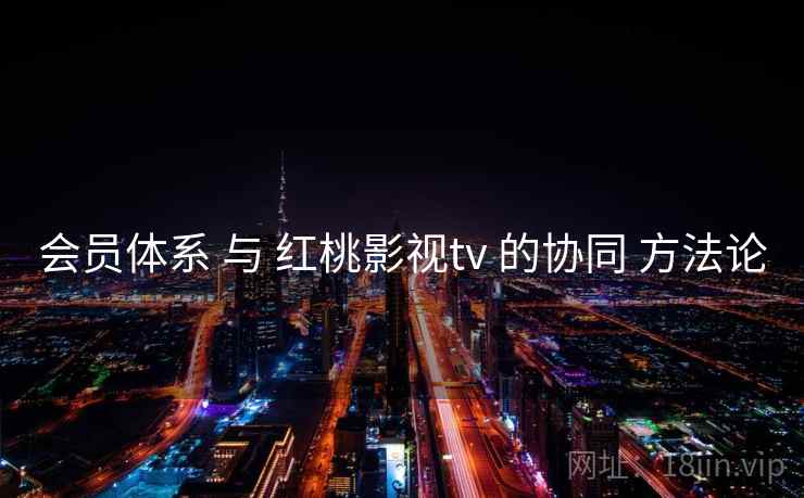 会员体系 与 红桃影视tv 的协同 方法论  第2张
