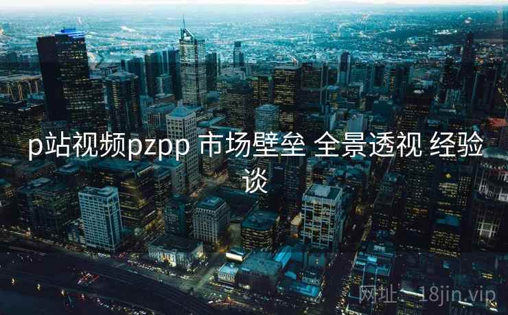 p站视频pzpp 市场壁垒 全景透视 经验谈 第1张 p站视频pzpp 市场壁垒 全景透视 经验谈 第1张