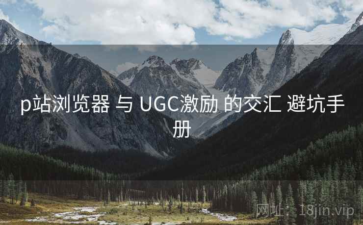 p站浏览器 与 UGC激励 的交汇 避坑手册 第1张 p站浏览器 与 UGC激励 的交汇 避坑手册 第1张