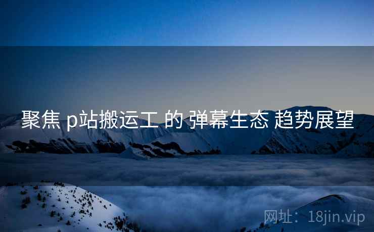 聚焦 p站搬运工 的 弹幕生态 趋势展望 第1张 聚焦 p站搬运工 的 弹幕生态 趋势展望 第1张