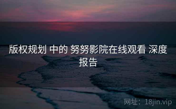 版权规划 中的 努努影院在线观看 深度报告 第2张 版权规划 中的 努努影院在线观看 深度报告 第2张