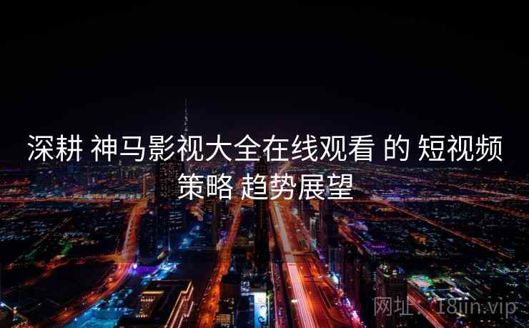 深耕 神马影视大全在线观看 的 短视频策略 趋势展望  第2张