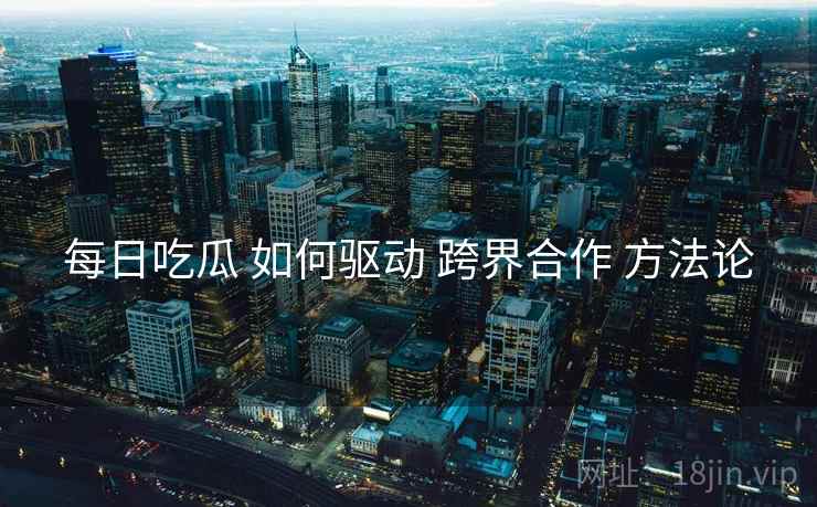 每日吃瓜 如何驱动 跨界合作 方法论  第1张