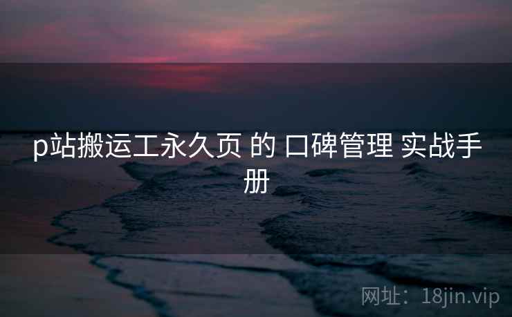 p站搬运工永久页 的 口碑管理 实战手册  第2张