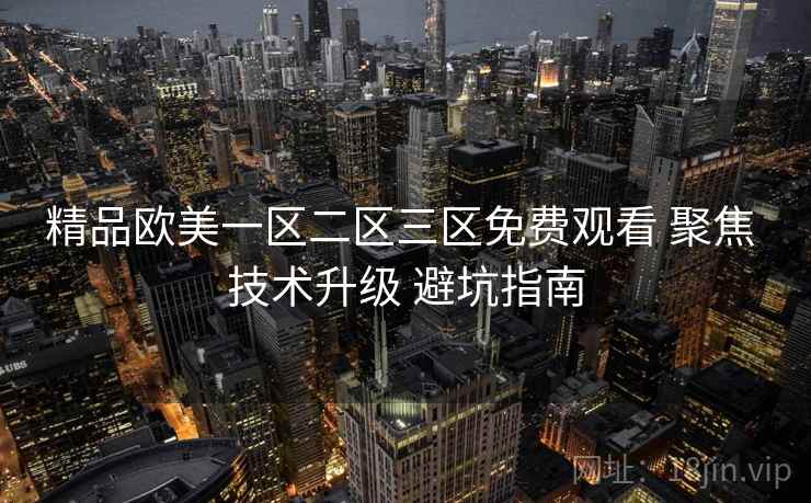 精品欧美一区二区三区免费观看 聚焦 技术升级 避坑指南 第1张 精品欧美一区二区三区免费观看 聚焦 技术升级 避坑指南 第1张