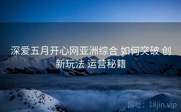 深爱五月开心网亚洲综合 如何突破 创新玩法 运营秘籍 第1张 深爱五月开心网亚洲综合 如何突破 创新玩法 运营秘籍 第1张