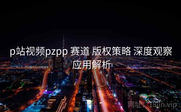p站视频pzpp 赛道 版权策略 深度观察 应用解析 第1张 p站视频pzpp 赛道 版权策略 深度观察 应用解析 第1张