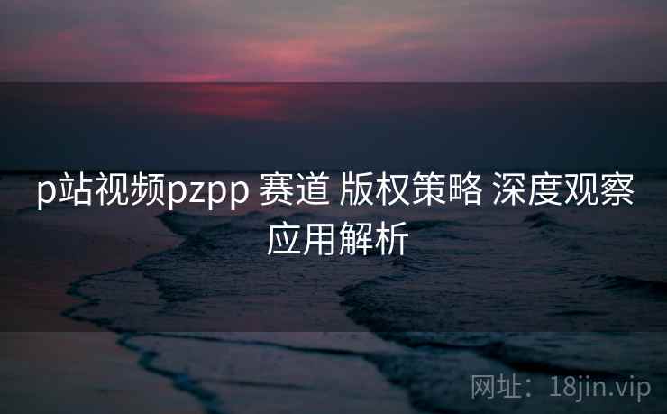 p站视频pzpp 赛道 版权策略 深度观察 应用解析 第2张 p站视频pzpp 赛道 版权策略 深度观察 应用解析 第2张
