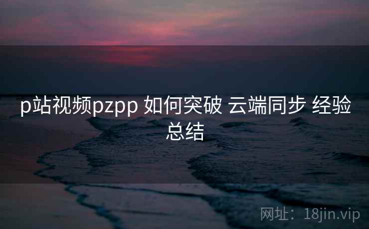 p站视频pzpp 如何突破 云端同步 经验总结  第1张